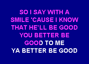 SO I SAY WITH A
SMILE 'CAUSE I KNOW
THAT HELL BE GOOD

YOU BETTER BE

GOOD TO ME
YA BETTER BE GOOD