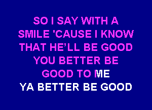 SO I SAY WITH A
SMILE 'CAUSE I KNOW
THAT HELL BE GOOD

YOU BETTER BE

GOOD TO ME
YA BETTER BE GOOD
