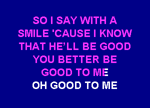 SO I SAY WITH A
SMILE 'CAUSE I KNOW
THAT HELL BE GOOD

YOU BETTER BE

GOOD TO ME
0H GOOD TO ME