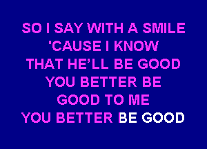 SO I SAY WITH A SMILE
'CAUSE I KNOW
THAT HELL BE GOOD
YOU BETTER BE
GOOD TO ME
YOU BETTER BE GOOD