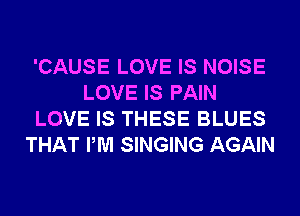 'CAUSE LOVE IS NOISE
LOVE IS PAIN
LOVE IS THESE BLUES
THAT PM SINGING AGAIN