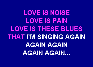 LOVE IS NOISE
LOVE IS PAIN
LOVE IS THESE BLUES
THAT PM SINGING AGAIN
AGAIN AGAIN
AGAIN AGAIN...