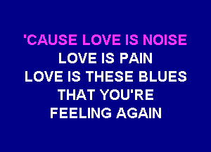 'CAUSE LOVE IS NOISE
LOVE IS PAIN
LOVE IS THESE BLUES
THAT YOU'RE
FEELING AGAIN