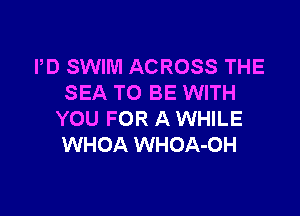 PD SWIM ACROSS THE
SEA TO BE WITH

YOU FOR A WHILE
WHOA WHOA-OH