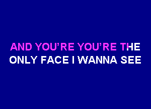 AND YOURE YOURE THE

ONLY FACE I WANNA SEE