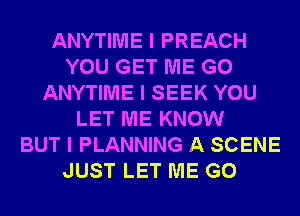 ANYTIME I PREACH
YOU GET ME G0
ANYTIME I SEEK YOU
LET ME KNOW
BUT I PLANNING A SCENE
JUST LET ME G0