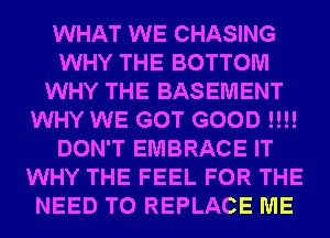 WHAT WE CHASING
WHY THE BOTTOM
WHY THE BASEMENT
WHY WE GOT GOOD !!!!
DON'T EMBRACE IT
WHY THE FEEL FOR THE
NEED TO REPLACE ME