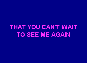 THAT YOU CAN'T WAIT

TO SEE ME AGAIN