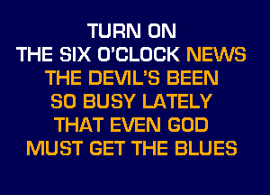 TURN ON
THE SIX O'CLOCK NEWS
THE DEVIL'S BEEN
SO BUSY LATELY
THAT EVEN GOD
MUST GET THE BLUES