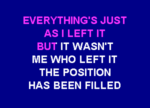 EVERYTHING'S JUST
AS I LEFT IT
BUT IT WASN'T
ME WHO LEFT IT
THE POSITION

HAS BEEN FILLED l