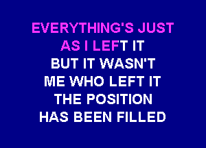 EVERYTHING'S JUST
AS I LEFT IT
BUT IT WASN'T
ME WHO LEFT IT
THE POSITION

HAS BEEN FILLED l