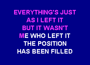 EVERYTHING'S JUST
AS I LEFT IT
BUT IT WASN'T
ME WHO LEFT IT
THE POSITION

HAS BEEN FILLED l