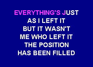 EVERYTHING'S JUST
AS I LEFT IT
BUT IT WASN'T
ME WHO LEFT IT
THE POSITION

HAS BEEN FILLED l