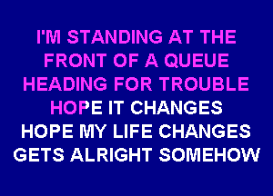 I'M STANDING AT THE
FRONT OF A QUEUE
HEADING FOR TROUBLE
HOPE IT CHANGES
HOPE MY LIFE CHANGES
GETS ALRIGHT SOMEHOW