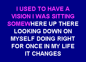 I USED TO HAVE A
VISION I WAS SITTING
SOMEWHERE UP THERE
LOOKING DOWN ON
MYSELF DOING RIGHT
FOR ONCE IN MY LIFE
IT CHANGES