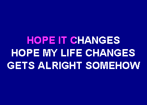HOPE IT CHANGES
HOPE MY LIFE CHANGES
GETS ALRIGHT SOMEHOW