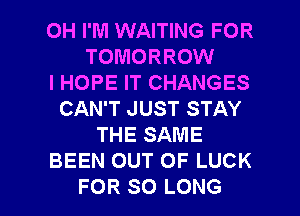 0H I'M WAITING FOR
TOMORROW
I HOPE IT CHANGES
CAN'T JUST STAY
THE SAME
BEEN OUT OF LUCK

FOR SO LONG l