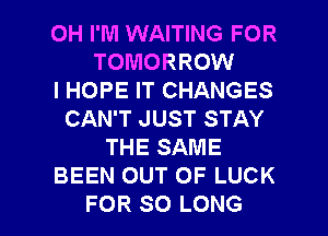 0H I'M WAITING FOR
TOMORROW
I HOPE IT CHANGES
CAN'T JUST STAY
THE SAME
BEEN OUT OF LUCK

FOR SO LONG l