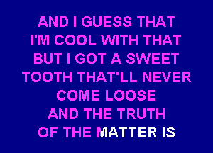 AND I GUESS THAT
I'M COOL WITH THAT
BUT I GOT A SWEET

TOOTH THAT'LL NEVER
COME LOOSE
AND THE TRUTH
OF THE MATTER IS