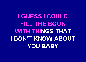 I GUESS I COULD
FILL THE BOOK

WITH THINGS THAT
I DON'T KNOW ABOUT
YOU BABY