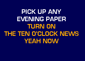 PICK UP ANY
EVENING PAPER
TURN ON
THE TEN O'CLOCK NEWS
YEAH NOW