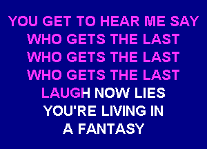 YOU GET TO HEAR ME SAY
WHO GETS THE LAST
WHO GETS THE LAST
WHO GETS THE LAST

LAUGH NOW LIES
YOU'RE LIVING IN
A FANTASY