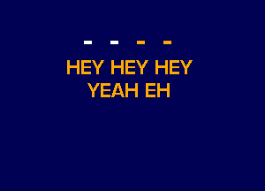 HEY HEY HEY
YEAH EH