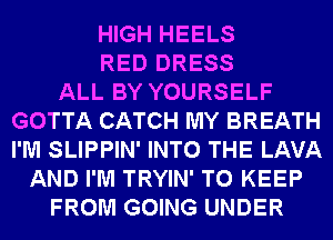 HIGH HEELS
RED DRESS
ALL BY YOURSELF
GOTTA CATCH MY BREATH
I'M SLIPPIN' INTO THE LAVA
AND I'M TRYIN' TO KEEP
FROM GOING UNDER