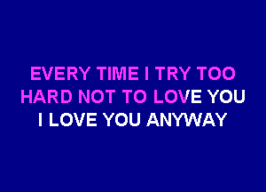 EVERY TIME I TRY TOO

HARD NOT TO LOVE YOU
I LOVE YOU ANYWAY