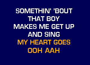 SOMETHIN' 'BOUT
THAT BOY
MAKES ME GET UP
AND SING
MY HEART GOES

00H AAH