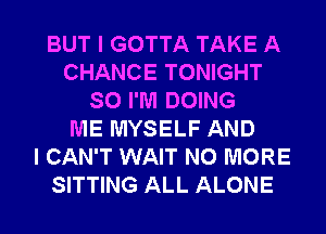 BUT I GOTTA TAKE A
CHANCE TONIGHT
SO I'M DOING
ME MYSELF AND
I CAN'T WAIT NO MORE
SITTING ALL ALONE