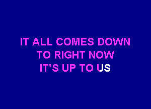 IT ALL COMES DOWN

TO RIGHT NOW
ITS UP TO US