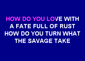 HOW DO YOU LOVE WITH
A FATE FULL OF RUST
HOW DO YOU TURN WHAT
THE SAVAGE TAKE