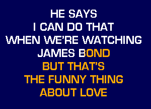HE SAYS
I CAN DO THAT
WHEN WERE WATCHING
JAMES BOND
BUT THAT'S
THE FUNNY THING
ABOUT LOVE