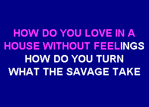 HOW DO YOU LOVE IN A
HOUSE WITHOUT FEELINGS
HOW DO YOU TURN
WHAT THE SAVAGE TAKE