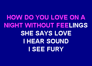 HOW DO YOU LOVE ON A
NIGHT WITHOUT FEELINGS
SHE SAYS LOVE
I HEAR SOUND
I SEE FURY