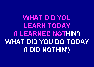 WHAT DID YOU
LEARN TODAY

(I LEARNED NOTHIN')
WHAT DID YOU DO TODAY
(I DID NOTHIN')