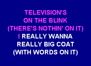 TELEVISION'S
ON THE BLINK
(THERE'S NOTHIN' ON IT)
I REALLY WANNA
REALLY BIG COAT
(WITH WORDS ON IT)