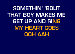 SOMETHIN' 'BOUT
THAT BOY MAKES ME
GET UP AND SING
MY HEART GOES
00H AAH
