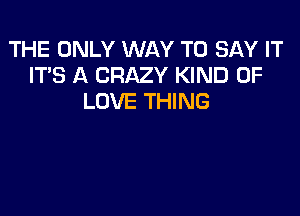 THE ONLY WAY TO SAY IT
IT'S A CRAZY KIND OF
LOVE THING