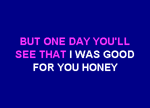 BUT ONE DAY YOU'LL

SEE THAT I WAS GOOD
FOR YOU HONEY