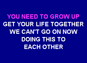 YOU NEED TO GROW UP
GET YOUR LIFE TOGETHER
WE CAN'T GO ON NOW
DOING THIS TO
EACH OTHER