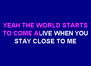 YEAH THE WORLD STARTS
TO COME ALIVE WHEN YOU
STAY CLOSE TO ME