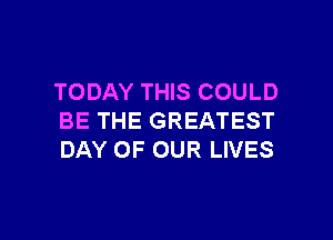 TODAY THIS COULD

BE THE GREATEST
DAY OF OUR LIVES