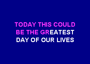 TODAY THIS COULD

BE THE GREATEST
DAY OF OUR LIVES