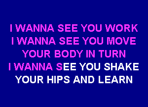 I WANNA SEE YOU WORK
I WANNA SEE YOU MOVE
YOUR BODY IN TURN
I WANNA SEE YOU SHAKE
YOUR HIPS AND LEARN