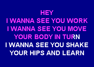 HEY
I WANNA SEE YOU WORK
I WANNA SEE YOU MOVE
YOUR BODY IN TURN
I WANNA SEE YOU SHAKE
YOUR HIPS AND LEARN