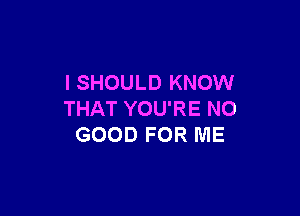 l SHOULD KNOW

THAT YOU'RE NO
GOOD FOR ME