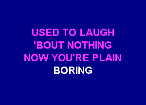 USED TO LAUGH
'BOUT NOTHING

NOW YOU'RE PLAIN
BORING
