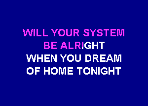 WILL YOUR SYSTEM
BE ALRIGHT

WHEN YOU DREAM
OF HOME TONIGHT